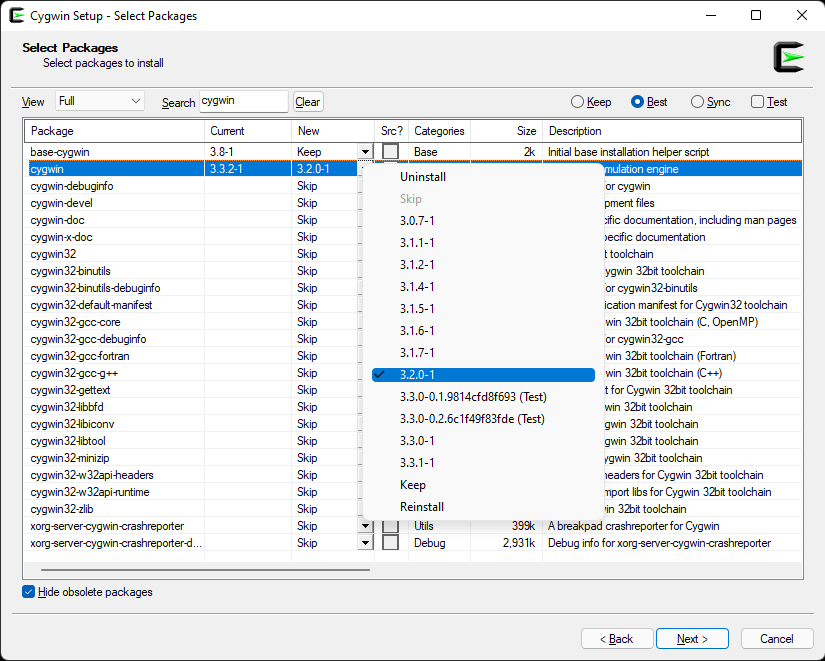 Cygwin Setup - Select Packages 
Select packages to install 
Full 
Pack age 
base-cyg',vin 
cygnin-debuginfo 
cygwin-devel 
cygwin-doc 
cygwin-x-doc 
cygwin32 
cygwin32-binutiIs 
cygwin32-binutiIs-debuginfo 
cygwin32-defaufMıantfest 
cygwi n 32-gcc-core 
cygwi n 32-gcc-debuginfo 
cyg n 32-gcc*oftran 
cygwin32-gcc-g++ 
cygwin32-gettext 
cygwin324ibbfd 
cygwin324ibiconv 
cygwin324ibtooI 
cygwin32%N32apiheadem 
cygwi n -ıuntime 
cygwin32-zIib 
Korg -serv Sh repon er 
Korg -serv er-cygwin shrepoft 
Side obsolete packages 
Src7 Categofies 
Uninstall 
Skip 
31.7-1 
3.1 .ı-ı 
3.12-1 
3.1.5-ı 
3.1.6-ı 
3.1.7-ı 
Size 
O 
kep Best 
Descfiption 
O 
Jest 
332-1 
321-1 
331-0,1.9814cfd8f693 (Test) 
331-0.2.6c1f49f83fde (Test) 
331- ı 
33.1-1 
Keep 
Reinstall 
L] Lhils 
Debug 
2,931k 
Intial base installation helper scıipt 
LIIBtion engine 
or cyg',vın 
pment files 
%fıc documentation including man pages 
yectfic document ation 
t toolchain 
ygwin 3%tt toolchain 
or cygwin32-binutiIs 
ication manifest for Cygwin32 toolchain 
Win 32btt toolchain (C, OpenMP) 
or cygwin32-gcc 
Win 32btt toolchain (Fortran) 
Win 32bt toolchain 
t for Cygwin 32bt toolchain 
Nin 32btt toolchain 
gwin 3%tt toolchain 
gwin 3%tt toolchain 
,gwin 3%tt toolchain 
veadem for Cygwin 3hit toolchain 
libs for Cygwin 3hit toolchain 
in 32btt toolchain 
A breakpad crashrepofter for Cygwin 
Debug info for xorg-servercygwincrashrepofter 